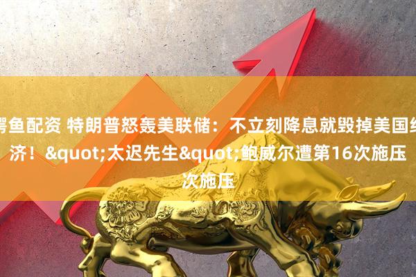 鳄鱼配资 特朗普怒轰美联储:不立刻降息就毁掉美国经济!"太迟先生"鲍威尔遭第16次施压