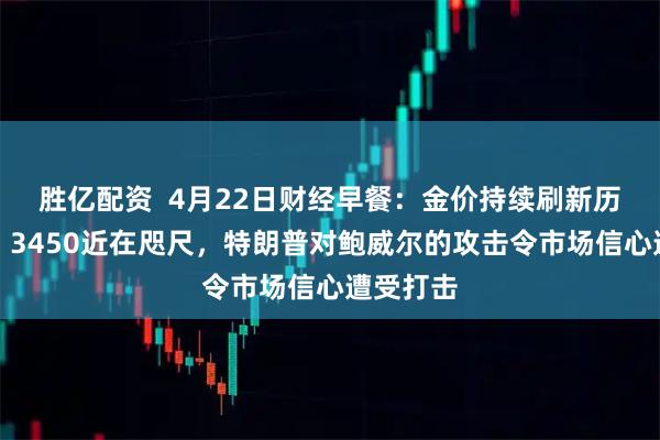 胜亿配资  4月22日财经早餐:金价持续刷新历史新高,3450近在咫尺,特朗普对鲍威尔的攻击令市场信心遭受打击