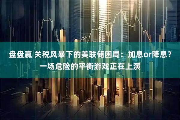 盘盘赢 关税风暴下的美联储困局:加息or降息?一场危险的平衡游戏正在上演