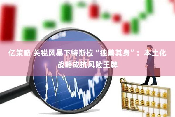 亿策略 关税风暴下特斯拉“独善其身”:本土化战略成抗风险王牌