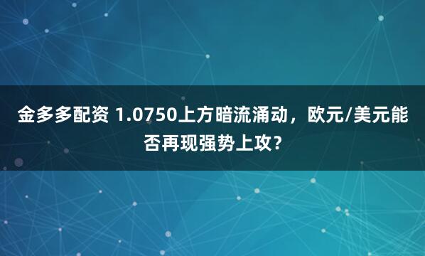 金多多配资 1.0750上方暗流涌动,欧元/美元能否再现强势上攻?