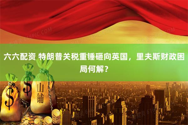 六六配资 特朗普关税重锤砸向英国,里夫斯财政困局何解?