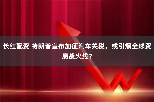 长红配资 特朗普宣布加征汽车关税,或引爆全球贸易战火线?