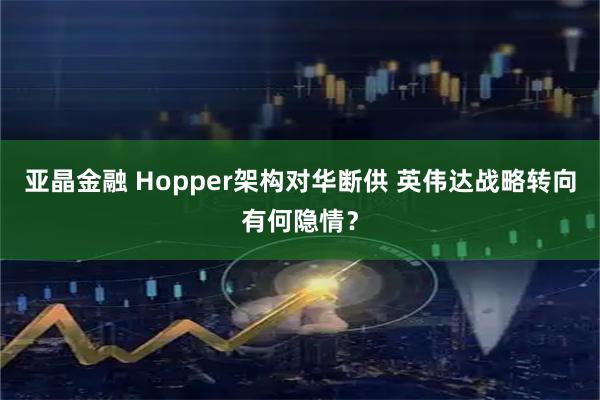 亚晶金融 Hopper架构对华断供 英伟达战略转向有何隐情?