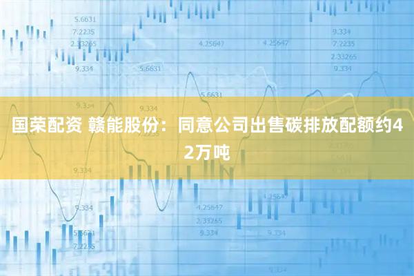国荣配资 赣能股份:同意公司出售碳排放配额约42万吨