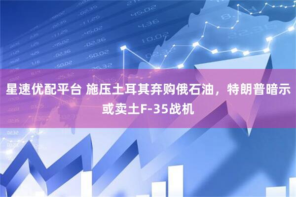 星速优配平台 施压土耳其弃购俄石油,特朗普暗示或卖土F-35战机