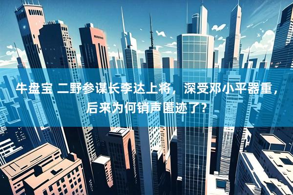 牛盘宝 二野参谋长李达上将,深受邓小平器重,后来为何销声匿迹了?