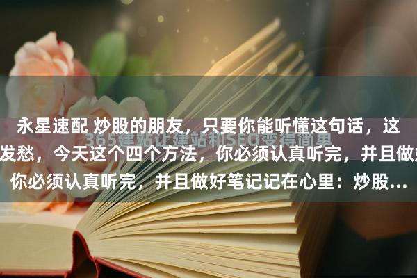 永星速配 炒股的朋友,只要你能听懂这句话,这辈子大概率不会为生活发愁,今天这个四个方法,你必须认真听完,并且做好笔记记在心里:炒股...