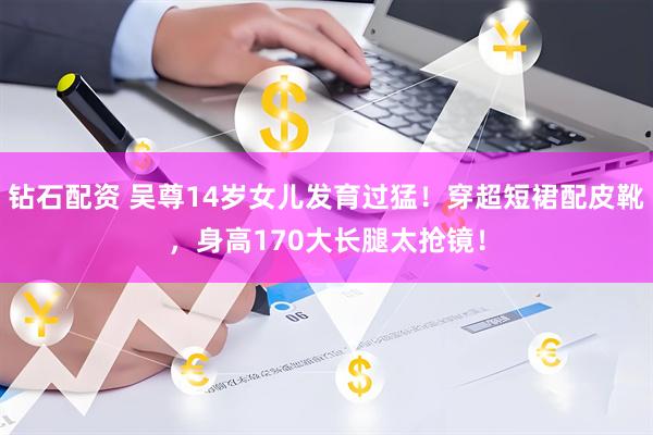 钻石配资 吴尊14岁女儿发育过猛!穿超短裙配皮靴,身高170大长腿太抢镜!