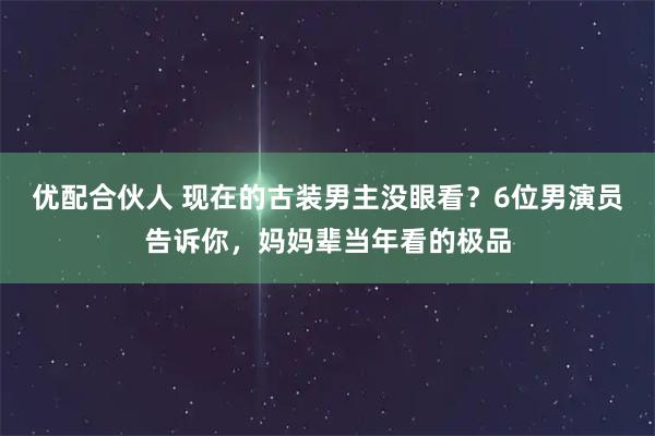 优配合伙人 现在的古装男主没眼看?6位男演员告诉你,妈妈辈当年看的极品