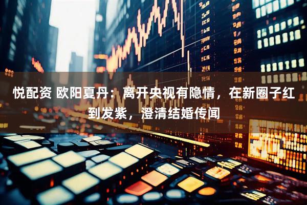 悦配资 欧阳夏丹:离开央视有隐情,在新圈子红到发紫,澄清结婚传闻