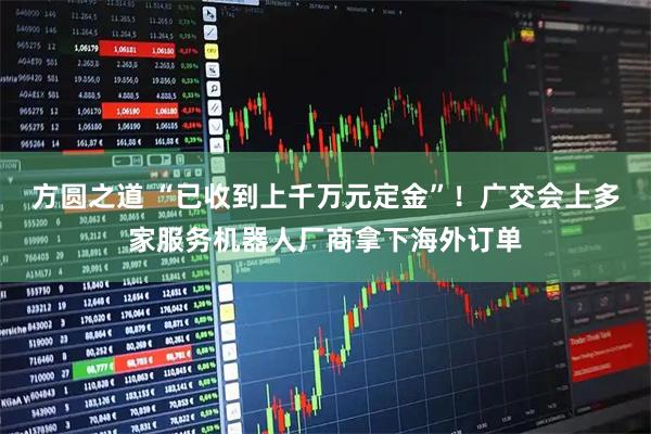 方圆之道 “已收到上千万元定金”!广交会上多家服务机器人厂商拿下海外订单