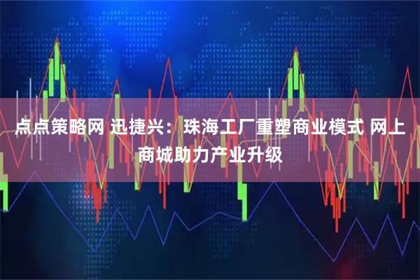 点点策略网 迅捷兴:珠海工厂重塑商业模式 网上商城助力产业升级