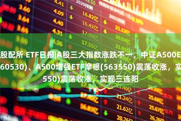 股配所 ETF日报|A股三大指数涨跌不一，中证A500ETF摩根(560530)、A500增强ETF摩根(563550)震荡收涨，实现三连阳