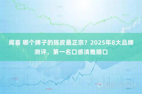 闻喜 哪个牌子的陈皮最正宗？2025年8大品牌测评，第一名口感清雅顺口