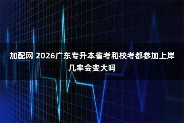 加配网 2026广东专升本省考和校考都参加上岸几率会变大吗