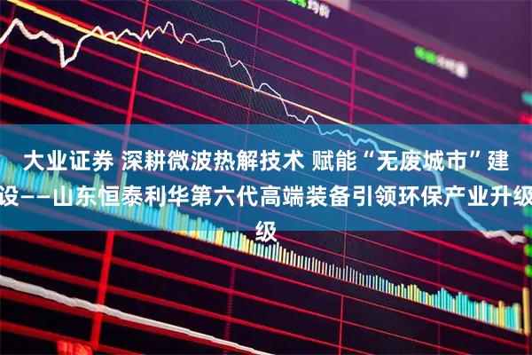 大业证券 深耕微波热解技术 赋能“无废城市”建设——山东恒泰利华第六代高端装备引领环保产业升级