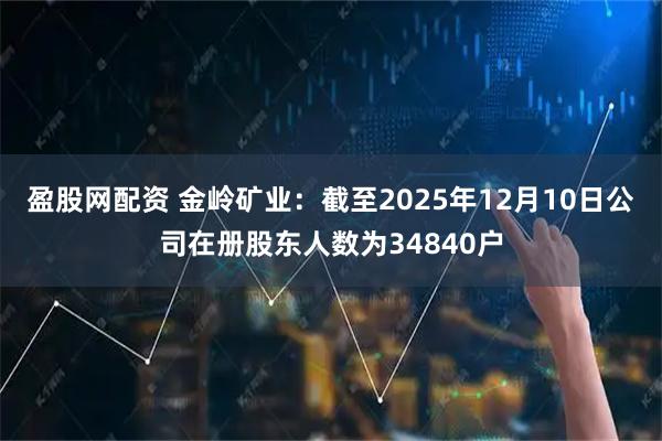 盈股网配资 金岭矿业：截至2025年12月10日公司在册股东人数为34840户