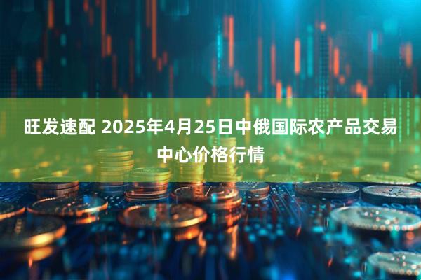 旺发速配 2025年4月25日中俄国际农产品交易中心价格行情