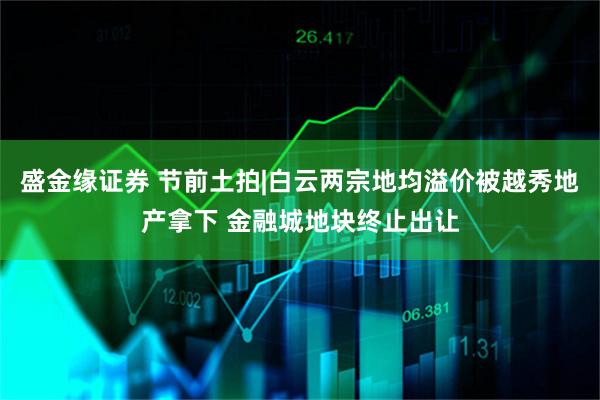 盛金缘证券 节前土拍|白云两宗地均溢价被越秀地产拿下 金融城地块终止出让