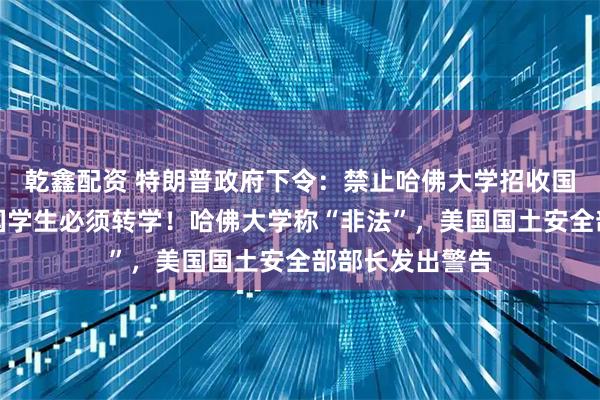 乾鑫配资 特朗普政府下令：禁止哈佛大学招收国际生，现有外国学生必须转学！哈佛大学称“非法”，美国国土安全部部长发出警告
