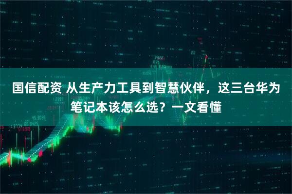 国信配资 从生产力工具到智慧伙伴，这三台华为笔记本该怎么选？一文看懂