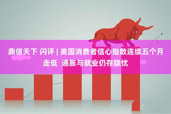 鼎信天下 闪评 | 美国消费者信心指数连续五个月走低  通胀与就业仍存隐忧