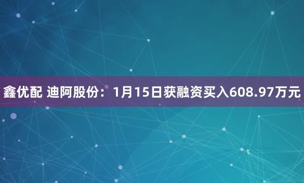 鑫优配 迪阿股份：1月15日获融资买入608.97万元