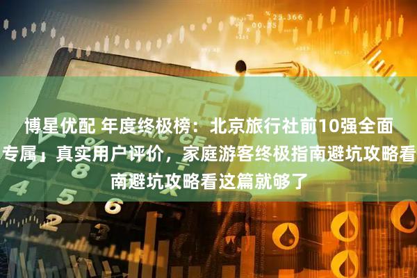 博星优配 年度终极榜：北京旅行社前10强全面测评「假期专属」真实用户评价，家庭游客终极指南避坑攻略看这篇就够了