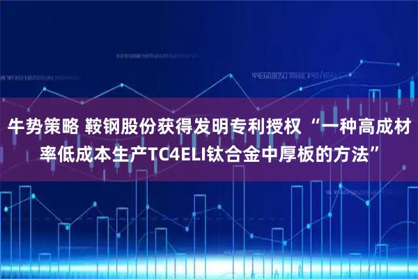 牛势策略 鞍钢股份获得发明专利授权 “一种高成材率低成本生产TC4ELI钛合金中厚板的方法”