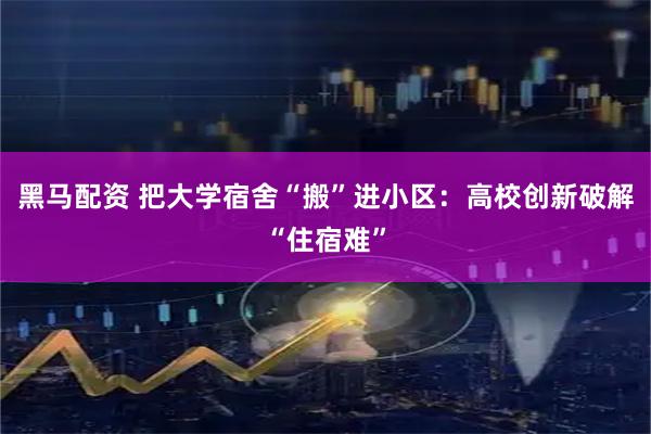 黑马配资 把大学宿舍“搬”进小区：高校创新破解“住宿难”