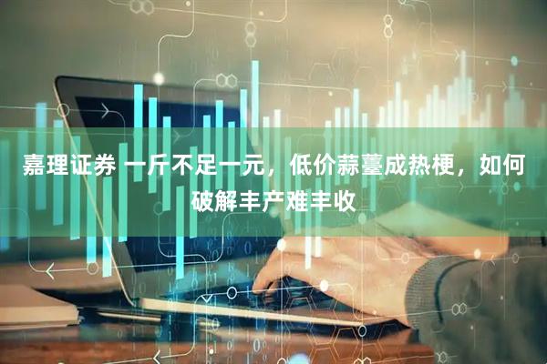 嘉理证券 一斤不足一元，低价蒜薹成热梗，如何破解丰产难丰收