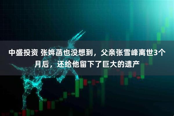 中盛投资 张姩菡也没想到,父亲张雪峰离世3个月后,还给他留下了巨大的遗产